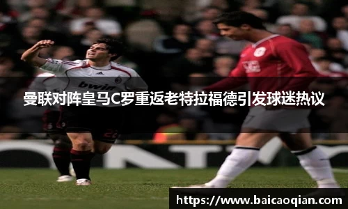 曼联对阵皇马C罗重返老特拉福德引发球迷热议