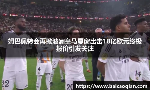 姆巴佩转会再掀波澜皇马夏窗出击18亿欧元终极报价引发关注